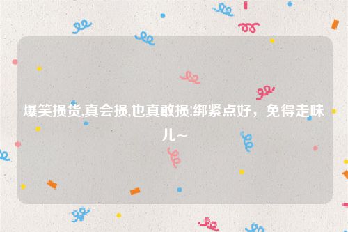 爆笑损货,真会损,也真敢损!绑紧点好，免得走味儿~